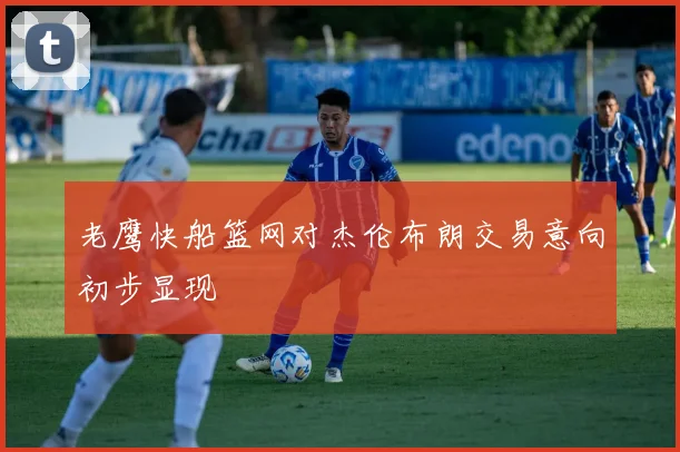 老鹰快船篮网对杰伦布朗交易意向初步显现