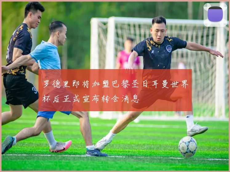 罗德里即将加盟巴黎圣日耳曼世界杯后正式宣布转会消息