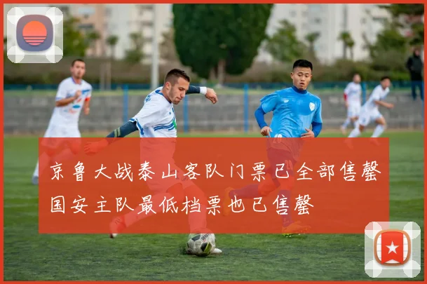 京鲁大战泰山客队门票已全部售罄国安主队最低档票也已售罄