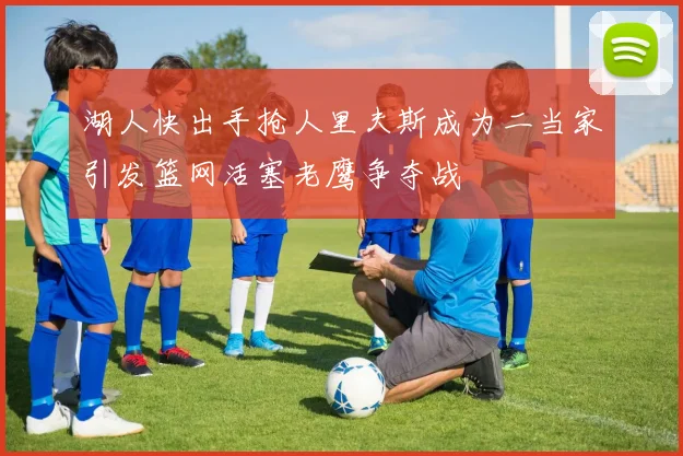 湖人快出手抢人里夫斯成为二当家引发篮网活塞老鹰争夺战