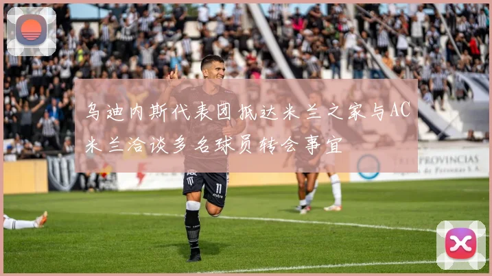 乌迪内斯代表团抵达米兰之家与AC米兰洽谈多名球员转会事宜