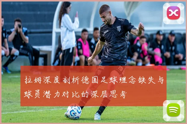 拉姆深度剖析德国足球理念缺失与球员潜力对比的深层思考