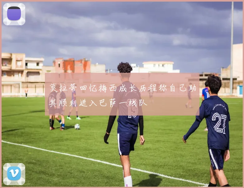 莫拉蒂回忆梅西成长历程称自己助其顺利进入巴萨一线队
