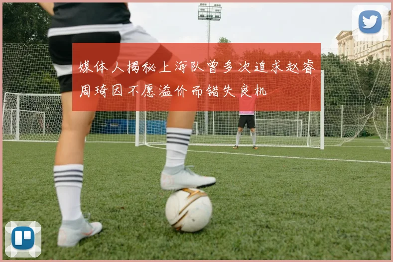 媒体人揭秘上海队曾多次追求赵睿周琦因不愿溢价而错失良机