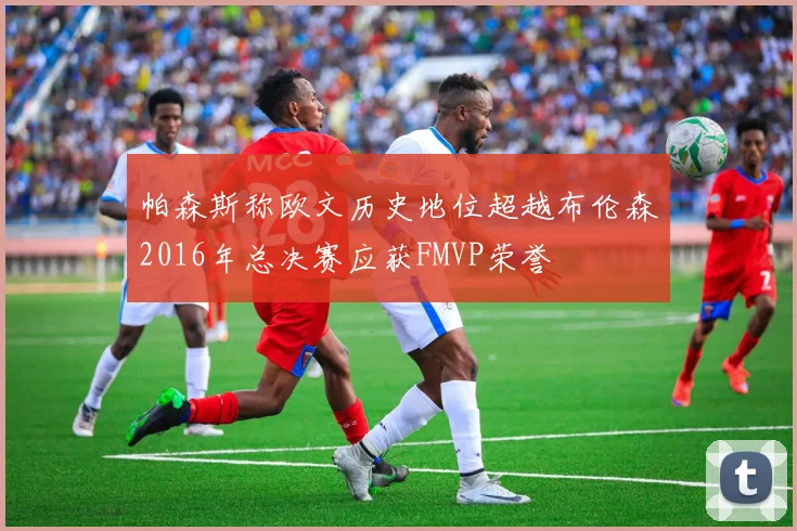 帕森斯称欧文历史地位超越布伦森2016年总决赛应获FMVP荣誉