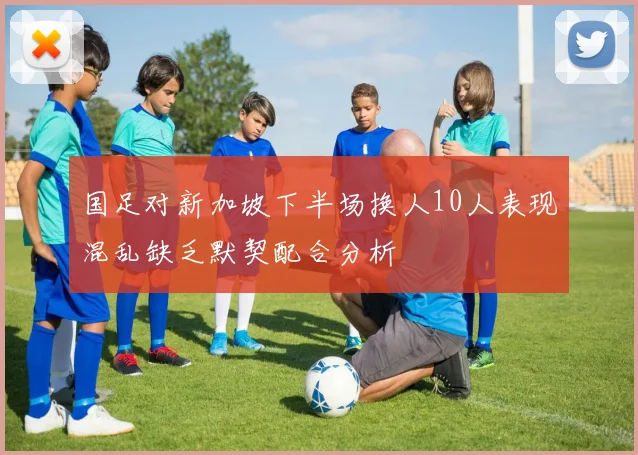 国足对新加坡下半场换人10人表现混乱缺乏默契配合分析