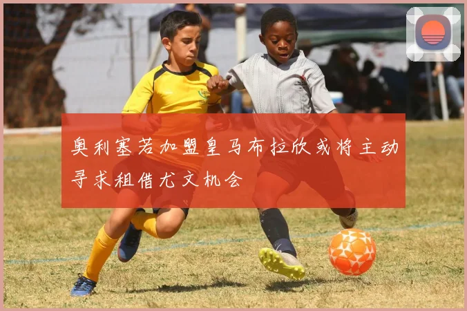 奥利塞若加盟皇马布拉欣或将主动寻求租借尤文机会