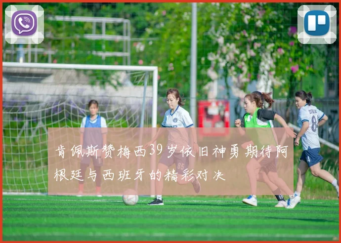 肯佩斯赞梅西39岁依旧神勇期待阿根廷与西班牙的精彩对决