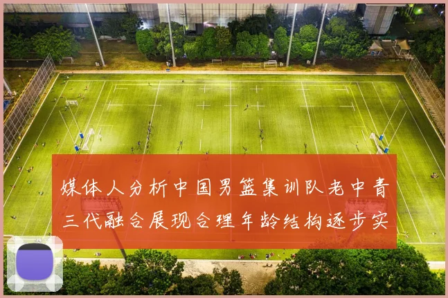 媒体人分析中国男篮集训队老中青三代融合展现合理年龄结构逐步实现换血